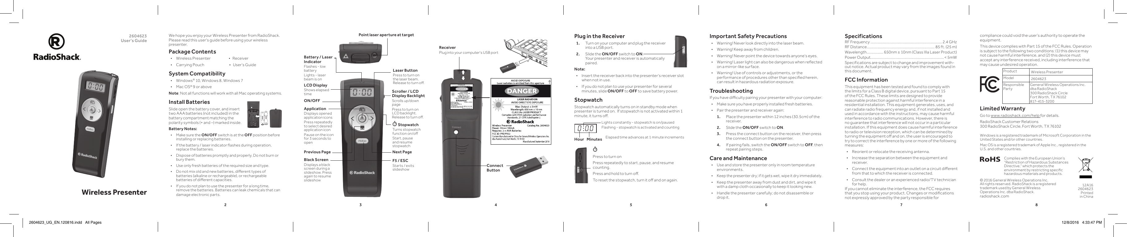 23456782604623 User’s Guide Wireless PresenterPress to turn onPress repeatedly to start, pause, and resume counting. Press and hold to turn o.To reset the stopwatch, turn it o and on again. Plug in the Receiver1.  Turn on your computer and plug the receiver into a USB port.2.  Slide the ON/OFF switch to ON.  Your presenter and receiver is automatically paired.Note: • Insert the receiver back into the presenter’s receiver slot when not in use. • If you do not plan to use your presenter for several minutes, slide ON/OFF to OFF to save battery power.StopwatchStopwatch automatically turns on in standby mode when presenter is turned on.  If stopwatch is not activated within 1 minute, it turns o.We hope you enjoy your Wireless Presenter from RadioShack. Please read this user&apos;s guide before using your wireless presenter.Package Contents • Wireless Presenter                        •   Receiver • Carrying Pouch                                 •   User’s GuideSystem Compatibility • Windows® 10, Windows 8, Windows 7 • Mac OS® 9 or aboveNote: Not all functions will work with all Mac operating systems.Install BatteriesSlide open the battery cover, and insert two AAA batteries (not included) in the battery compartment matching the polarity symbols (+ and –) marked inside.Battery Notes: • Make sure the ON/OFF switch is at the OFF position before installing or replacing batteries. • If the battery / laser indicator ashes during operation, replace the batteries. • Dispose of batteries promptly and properly. Do not burn or bury them. • Use only fresh batteries of the required size and type. • Do not mix old and new batteries, dierent types of batteries (alkaline or rechargeable), or rechargeable batteries of dierent capacities. • If you do not plan to use the presenter for a long time, remove the batteries. Batteries can leak chemicals that can damage electronic parts.Complies with the European Union’s “Restriction of Hazardous Substances Directive,” which protects the environment by restricting specic hazardous materials and products.12A16 2604623 Printed in China© 2016 General Wireless Operations Inc.  All rights reserved. RadioShack is a registered trademark used by General Wireless Operations Inc. dba RadioShack.radioshack.comPoint laser aperture at target Important Safety Precautions • Warning! Never look directly into the laser beam. • Warning! Keep away from children. • Warning! Never point the device towards anyone’s eyes. • Warning! Laser light can also be dangerous when reected on a mirror-like surface. • Warning! Use of controls or adjustments, or the performance of procedures other than specied herein, can result in hazardous radiation exposure.TroubleshootingIf you have diculty pairing your presenter with your computer: • Make sure you have properly installed fresh batteries. • Pair the presenter and receiver again:1.  Place the presenter within 12 inches (30.5cm) of the receiver.2.  Slide the ON/OFF switch to ON.3.  Press the connect button on the receiver, then press the connect button on the presenter.4.  If pairing fails, switch the ON/OFF switch to OFF, then repeat pairing steps.Care and Maintenance • Use and store the presenter only in room temperature environments. • Keep the presenter dry; if it gets wet, wipe it dry immediately. • Keep the presenter away from dust and dirt, and wipe it with a damp cloth occasionally to keep it looking new. • Handle the presenter carefully; do not disassemble or drop it.SpecificationsRF Frequency ..............................................................................2.4 GHzRF Distance .......................................................................... 85 ft. (25 m)Wavelength .................. 650nm ± 10nm (Class IIIa Laser Product)Power Output................................................................................&lt; 5mWSpecifications are subject to change and improvement with-out notice. Actual product may vary from the images found in this document.FCC InformationThis equipment has been tested and found to comply with the limits for a Class B digital device, pursuant to Part 15 of the FCC Rules. These limits are designed to provide reasonable protection against harmful interference in a residential installation. This equipment generates, uses, and can radiate radio frequency energy and, if not installed and used in accordance with the instructions, may cause harmful interference to radio communications. However, there is no guarantee that interference will not occur in a particular installation. If this equipment does cause harmful interference to radio or television reception, which can be determined by turning the equipment o and on, the user is encouraged to try to correct the interference by one or more of the following measures: • Reorient or relocate the receiving antenna. • Increase the separation between the equipment and receiver.  • Connect the equipment into an outlet on a circuit dierent from that to which the receiver is connected.  • Consult the dealer or an experienced radio/TV technician for help.If you cannot eliminate the interference, the FCC requires that you stop using your product. Changes or modications not expressly approved by the party responsible for ON/OFFApplicationDisplays opened application iconsPress repeatedly to select desired application icon Pause on the icon for 3 seconds to openPrevious Page Next PageBlack ScreenDisplays a black screen during a slideshow. Press again to resume slideshowScroller / LCD Display BacklightScrolls up/down pagePress to turn on LCD backlight. Release to turn o.Laser ButtonPress to turn on the laser beam. Release to turn o.F5 / ESCStarts / exits slideshow StopwatchTurns stopwatch function on/oStart, pause and resume stopwatchcompliance could void the user’s authority to operate the equipment.This device complies with Part 15 of the FCC Rules. Operation is subject to the following two conditions: (1) this device may not cause harmful interference, and (2) this device must accept any interference received, including interference that may cause undesired operation.   Product Wireless PresenterModel 2604623Responsible PartyGeneral Wireless Operations Inc.  dba RadioShack 300 RadioShack Circle Fort Worth, TX 76102    817-415-320 0Limited WarrantyGo to www.radioshack.com/help for details.RadioShack Customer Relations  300 RadioShack Circle, Fort Worth, TX 76102LCD DisplayShows elapsed timeReceiverPlug into your computer&apos;s USB port0 : 0 0Lights constantly - stopwatch is on/pausedFlashing - stopwatch is activated and countingHour Minutes Elapsed time advances at 1 minute increments Windows is a registered trademark of Microsoft Corporation in the United States and/or other countries.Mac OS is a registered trademark of Apple Inc., registered in the U.S. and other countries.Battery / Laser IndicatorFlashes - low batteryLights - laser beam is onConnect Button2604623_UG_EN.120816.indd   All Pages 12/8/2016   4:33:47 PM