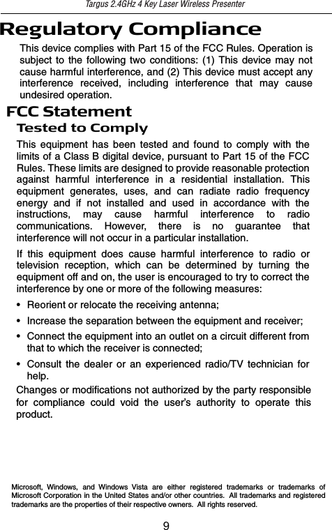 Regulatory ComplianceThis device complies with Part 15 of the FCC Rules. Operation issubject to the following two conditions: (1) This device may notcause harmful interference, and (2) This device must accept anyinterference received, including interference that may causeundesired operation.FCC StatementTe s t e d t o C o m p l yThis equipment has been tested and found to comply with thelimits of a Class B digital device, pursuant to Part 15 of the FCCRules. These limits are designed to provide reasonable protectionagainst harmful interference in a residential installation. Thisequipment generates, uses, and can radiate radio frequencyenergy and if not installed and used in accordance with theinstructions, may cause harmful interference to radiocommunications. However, there is no guarantee thatinterference will not occur in a particular installation.If this equipment does cause harmful interference to radio ortelevision reception, which can be determined by turning theequipment off and on, the user is encouraged to try to correct theinterference by one or more of the following measures:• Reorient or relocate the receiving antenna;• Increase the separation between the equipment and receiver;• Connect the equipment into an outlet on a circuit different fromthat to which the receiver is connected;• Consult the dealer or an experienced radio/TV technician forhelp.Changes or modifications not authorized by the party responsible for compliance could void the user’s authority to operate this product.Microsoft, Windows, and Windows Vista are either registered trademarks or trademarks of Microsoft Corporation in the United States and/or other countries.  All trademarks and registered trademarks are the properties of their respective owners.  All rights reserved.Targus 2.4GHz 4 Key Laser Wireless Presenter9