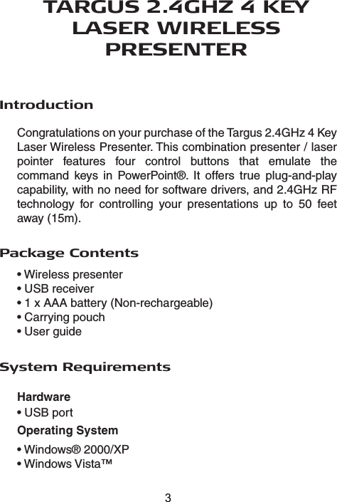 TARGUS 2.4GHZ 4 KEY LASER WIRELESS PRESENTERIntroductionCongratulations on your purchase of the Targus 2.4GHz 4 Key Laser Wireless Presenter. This combination presenter / laser pointer features four control buttons that emulate the command keys in PowerPoint®. It offers true plug-and-play capability, with no need for software drivers, and 2.4GHz RF technology for controlling your presentations up to 50 feet away (15m).Package Contents• Wireless presenter• USB receiver• 1 x AAA battery (Non-rechargeable)• Carrying pouch• User guideSystem RequirementsHardware• USB portOperating System• Windows® 2000/XP• Windows Vista™3