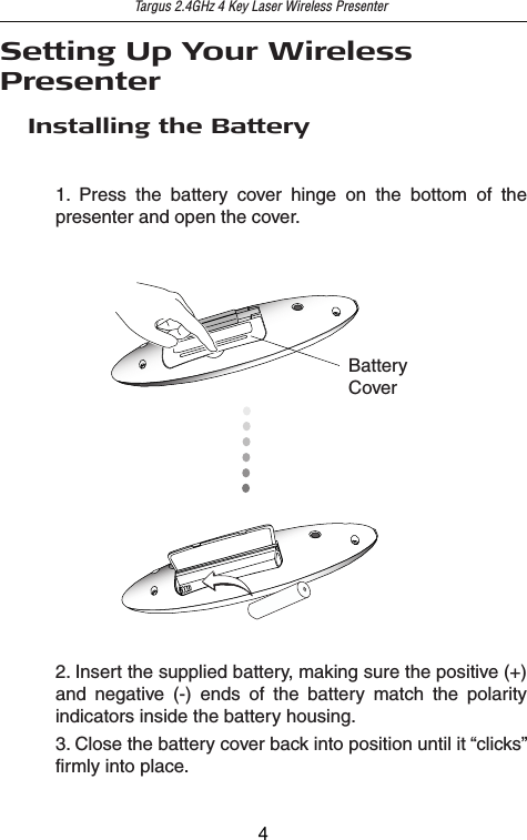 Setting Up Your Wireless PresenterTargus 2.4GHz 4 Key Laser Wireless PresenterInstalling the Battery2. Insert the supplied battery, making sure the positive (+) and negative (-) ends of the battery match the polarity indicators inside the battery housing.BatteryCover1. Press the battery cover hinge on the bottom of the presenter and open the cover.3. Close the battery cover back into position until it “clicks” firmly into place.4