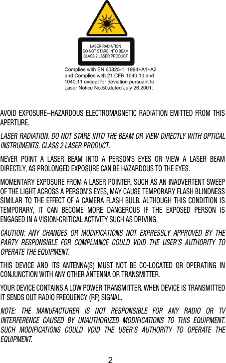 AVOID EXPOSURE--HAZARDOUS ELECTROMAGNETIC RADIATION EMITTED FROM THISAPERTURE.LASER RADIATION. DO NOT STARE INTO THE BEAM OR VIEW DIRECTLY WITH OPTICALINSTRUMENTS. CLASS 2 LASER PRODUCT.NEVER POINT A LASER BEAM INTO A PERSON’S EYES OR VIEW A LASER BEAMDIRECTLY, AS PROLONGED EXPOSURE CAN BE HAZARDOUS TO THE EYES.MOMENTARY EXPOSURE FROM A LASER POINTER, SUCH AS AN INADVERTENT SWEEPOF THE LIGHT ACROSS A PERSON&apos;S EYES, MAY CAUSE TEMPORARY FLASH BLINDNESSSIMILAR TO THE EFFECT OF A CAMERA FLASH BULB. ALTHOUGH THIS CONDITION ISTEMPORARY, IT CAN BECOME MORE DANGEROUS IF THE EXPOSED PERSON ISENGAGED IN A VISION-CRITICAL ACTIVITY SUCH AS DRIVING.CAUTION: ANY CHANGES OR MODIFICATIONS NOT EXPRESSLY APPROVED BY THEPARTY RESPONSIBLE FOR COMPLIANCE COULD VOID THE USER&apos;S AUTHORITY TOOPERATE THE EQUIPMENT.THIS DEVICE AND ITS ANTENNA(S) MUST NOT BE CO-LOCATED OR OPERATING INCONJUNCTION WITH ANY OTHER ANTENNA OR TRANSMITTER.YOUR DEVICE CONTAINS A LOW POWER TRANSMITTER. WHEN DEVICE IS TRANSMITTEDIT SENDS OUT RADIO FREQUENCY (RF) SIGNAL.NOTE: THE MANUFACTURER IS NOT RESPONSIBLE FOR ANY RADIO OR TVINTERFERENCE CAUSED BY UNAUTHORIZED MODIFICATIONS TO THIS EQUIPMENT.SUCH MODIFICATIONS COULD VOID THE USER&apos;S AUTHORITY TO OPERATE THEEQUIPMENT.2