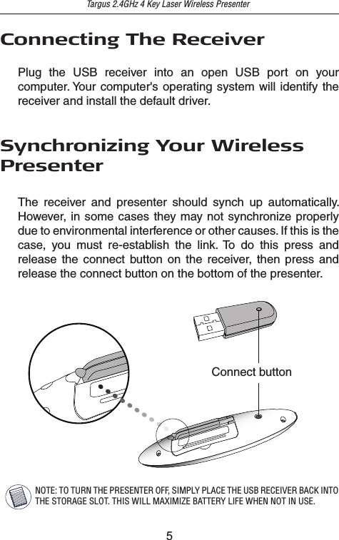 Targus 2.4GHz 4 Key Laser Wireless PresenterSynchronizing Your WirelessPresenterThe receiver and presenter should synch up automatically. However, in some cases they may not synchronize properly due to environmental interference or other causes. If this is the case, you must re-establish the link. To do this press and release the connect button on the receiver, then press and release the connect button on the bottom of the presenter.Connect buttonNOTE: TO TURN THE PRESENTER OFF, SIMPLY PLACE THE USB RECEIVER BACK INTO THE STORAGE SLOT. THIS WILL MAXIMIZE BATTERY LIFE WHEN NOT IN USE.Connecting The ReceiverPlug the USB receiver into an open USB port on your computer. Your computer&apos;s operating system will identify the receiver and install the default driver.5