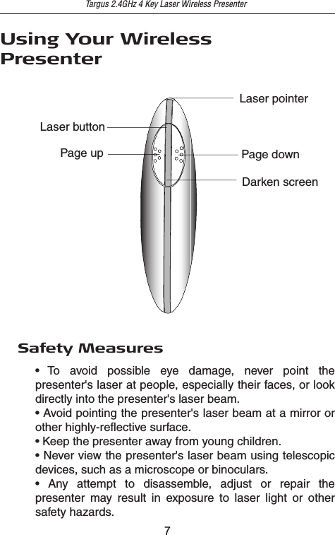 Targus 2.4GHz 4 Key Laser Wireless PresenterUsing Your WirelessPresenterPage upLaser buttonPage downDarken screenLaser pointerSafety Measures• To avoid possible eye damage, never point the presenter&apos;s laser at people, especially their faces, or look directly into the presenter&apos;s laser beam.• Avoid pointing the presenter&apos;s laser beam at a mirror or other highly-reflective surface.• Keep the presenter away from young children.• Never view the presenter&apos;s laser beam using telescopic devices, such as a microscope or binoculars.• Any attempt to disassemble, adjust or repair the presenter may result in exposure to laser light or other safety hazards.7