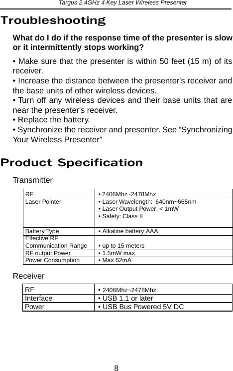 TransmitterReceiverRF   • 2406Mhz~2478MhzInterface    • USB 1.1 or laterPower    • USB Bus Powered 5V DCRF   • 2406Mhz~2478MhzLaser Pointer   • Laser Wavelength:  640nm~665nm• Laser Output Power: &lt; 1mW• Safety: Class IIBattery Type    • Alkaline battery AAAEffective RF Communication Range  • up to 15 metersRF output Power  • 1.5mW maxPower Consumption   • Max 62mATargus 2.4GHz 4 Key Laser Wireless PresenterWhat do I do if the response time of the presenter is slow or it intermittently stops working?• Make sure that the presenter is within 50 feet (15 m) of its receiver.• Increase the distance between the presenter&apos;s receiver and the base units of other wireless devices.• Turn off any wireless devices and their base units that are near the presenter&apos;s receiver.• Replace the battery.• Synchronize the receiver and presenter. See “Synchronizing Your Wireless Presenter”8