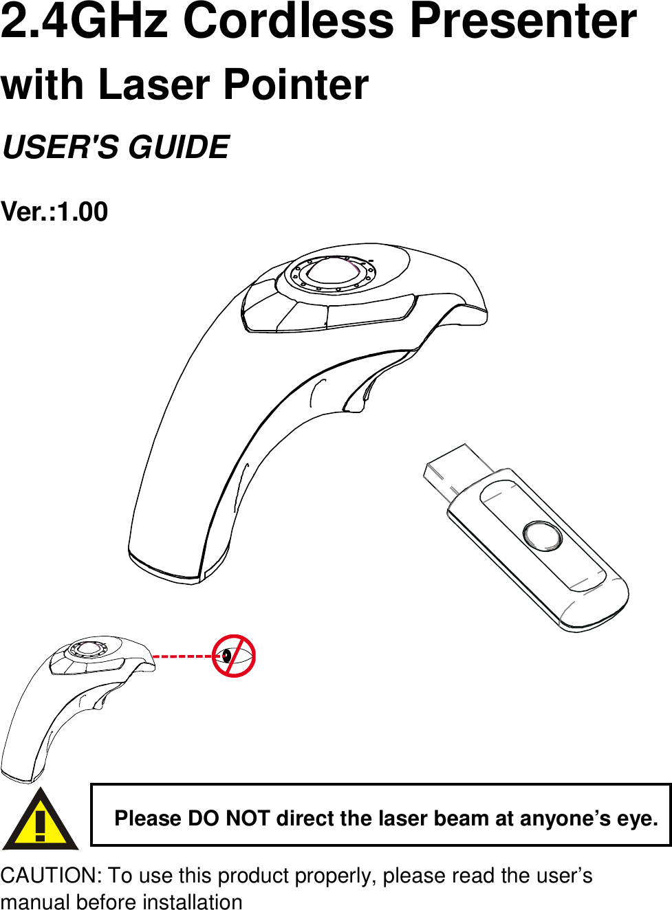     2.4GHz Cordless Presenter   with Laser Pointer   USER&apos;S GUIDE Ver.:1.00               CAUTION: To use this product properly, please read the user’s manual before installation Please DO NOT direct the laser beam at anyone’s eye. 