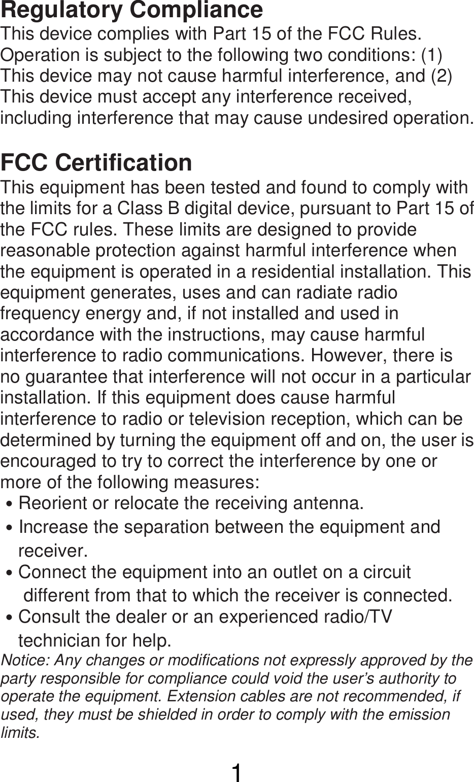  1 Regulatory Compliance This device complies with Part 15 of the FCC Rules. Operation is subject to the following two conditions: (1) This device may not cause harmful interference, and (2) This device must accept any interference received, including interference that may cause undesired operation.  FCC Certification This equipment has been tested and found to comply with the limits for a Class B digital device, pursuant to Part 15 of the FCC rules. These limits are designed to provide reasonable protection against harmful interference when the equipment is operated in a residential installation. This equipment generates, uses and can radiate radio frequency energy and, if not installed and used in accordance with the instructions, may cause harmful interference to radio communications. However, there is no guarantee that interference will not occur in a particular installation. If this equipment does cause harmful interference to radio or television reception, which can be determined by turning the equipment off and on, the user is encouraged to try to correct the interference by one or more of the following measures: ˙Reorient or relocate the receiving antenna. ˙Increase the separation between the equipment and       receiver. ˙Connect the equipment into an outlet on a circuit         different from that to which the receiver is connected.   ˙Consult the dealer or an experienced radio/TV       technician for help.   Notice: Any changes or modifications not expressly approved by the party responsible for compliance could void the user’s authority to operate the equipment. Extension cables are not recommended, if used, they must be shielded in order to comply with the emission limits. 