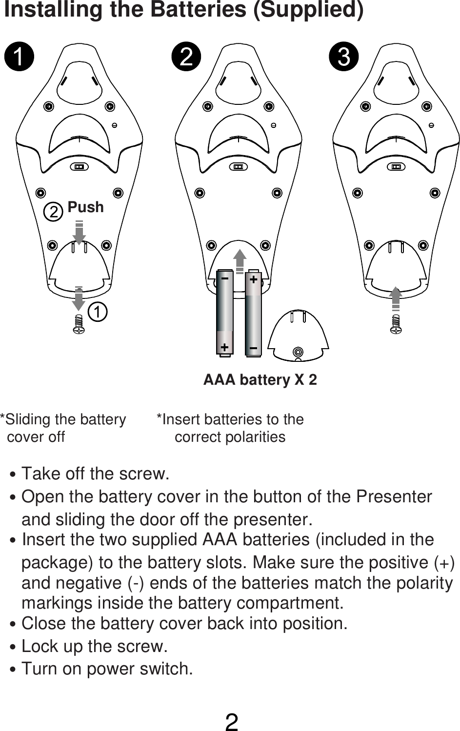  2  Installing the Batteries (Supplied)              ˙Take off the screw. ˙Open the battery cover in the button of the Presenter         and sliding the door off the presenter. ˙Insert the two supplied AAA batteries (included in the     package) to the battery slots. Make sure the positive (+)       and negative (-) ends of the batteries match the polarity       markings inside the battery compartment. ˙Close the battery cover back into position. ˙Lock up the screw. ˙Turn on power switch.  *Sliding the battery     cover off    *Insert batteries to the correct polarities  Push AAA battery X 2  