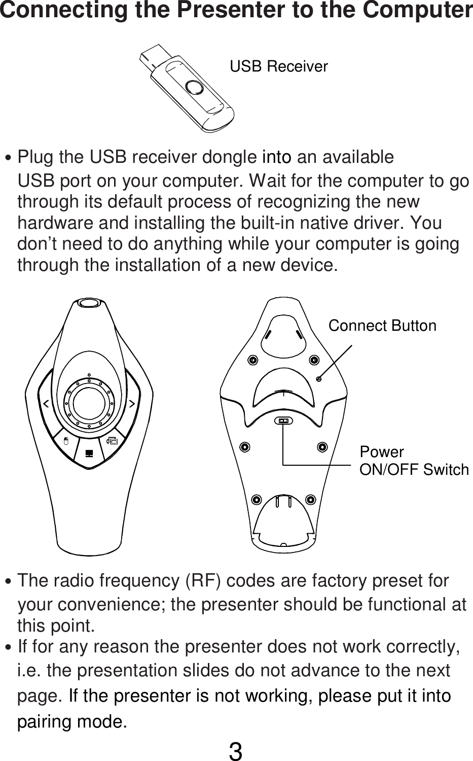  3  Connecting the Presenter to the Computer       ˙Plug the USB receiver dongle into an available       USB port on your computer. Wait for the computer to go       through its default process of recognizing the new       hardware and installing the built-in native driver. You       don’t need to do anything while your computer is going       through the installation of a new device.               ˙The radio frequency (RF) codes are factory preset for       your convenience; the presenter should be functional at       this point. ˙If for any reason the presenter does not work correctly,       i.e. the presentation slides do not advance to the next       page. If the presenter is not working, please put it into       pairing mode. USB Receiver  Connect Button Power   ON/OFF Switch 