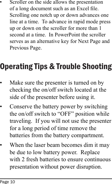 Page 10Scroller on the side allows the presentation of a long document such as an Excel le.  Scrolling one notch up or down advances one line at a time.  To advance in rapid mode press up or down on the scroller for more than 1 second at a time.  In PowerPoint the scroller serves as an alternative key for Next Page and Previous Page.Operating Tips &amp; Trouble ShootingMake sure the presenter is turned on by checking the on/off switch located at the side of the presenter before using it.Conserve the battery power by switching the on/off switch to “OFF” position while traveling.  If you will not use the presenter for a long period of time remove the batteries from the battery compartment.When the laser beam becomes dim it may be due to low battery power.  Replace with 2 fresh batteries to ensure continuous presentation without power disruption.••••