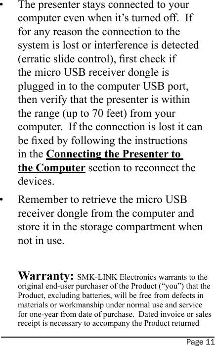 Page 11The presenter stays connected to your computer even when it’s turned off.  If for any reason the connection to the system is lost or interference is detected (erratic slide control), rst check if the micro USB receiver dongle is plugged in to the computer USB port, then verify that the presenter is within the range (up to 70 feet) from your computer.  If the connection is lost it can be xed by following the instructions in the Connecting the Presenter to the Computer section to reconnect the devices.Remember to retrieve the micro USB receiver dongle from the computer and store it in the storage compartment when not in use.   Warranty: SMK-LINK Electronics warrants to the original end-user purchaser of the Product (“you”) that the Product, excluding batteries, will be free from defects in materials or workmanship under normal use and service for one-year from date of purchase.  Dated invoice or sales receipt is necessary to accompany the Product returned ••