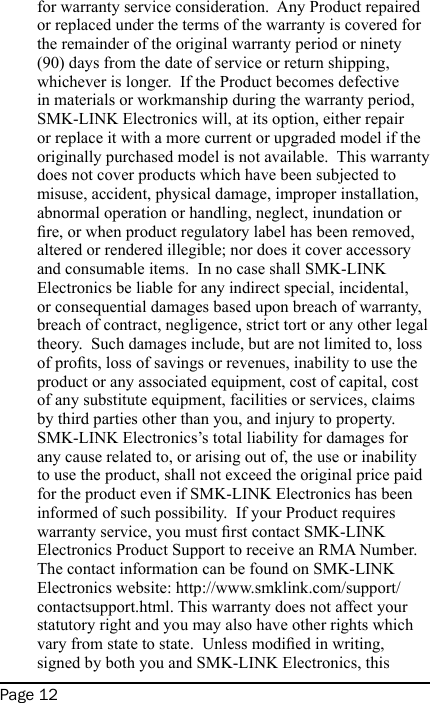 Page 12for warranty service consideration.  Any Product repaired or replaced under the terms of the warranty is covered for the remainder of the original warranty period or ninety (90) days from the date of service or return shipping, whichever is longer.  If the Product becomes defective in materials or workmanship during the warranty period, SMK-LINK Electronics will, at its option, either repair or replace it with a more current or upgraded model if the originally purchased model is not available.  This warranty does not cover products which have been subjected to misuse, accident, physical damage, improper installation, abnormal operation or handling, neglect, inundation or re, or when product regulatory label has been removed, altered or rendered illegible; nor does it cover accessory and consumable items.  In no case shall SMK-LINK Electronics be liable for any indirect special, incidental, or consequential damages based upon breach of warranty, breach of contract, negligence, strict tort or any other legal theory.  Such damages include, but are not limited to, loss of prots, loss of savings or revenues, inability to use the product or any associated equipment, cost of capital, cost of any substitute equipment, facilities or services, claims by third parties other than you, and injury to property.  SMK-LINK Electronics’s total liability for damages for any cause related to, or arising out of, the use or inability to use the product, shall not exceed the original price paid for the product even if SMK-LINK Electronics has been informed of such possibility.  If your Product requires warranty service, you must rst contact SMK-LINK Electronics Product Support to receive an RMA Number. The contact information can be found on SMK-LINK Electronics website: http://www.smklink.com/support/contactsupport.html. This warranty does not affect your statutory right and you may also have other rights which vary from state to state.  Unless modied in writing, signed by both you and SMK-LINK Electronics, this 