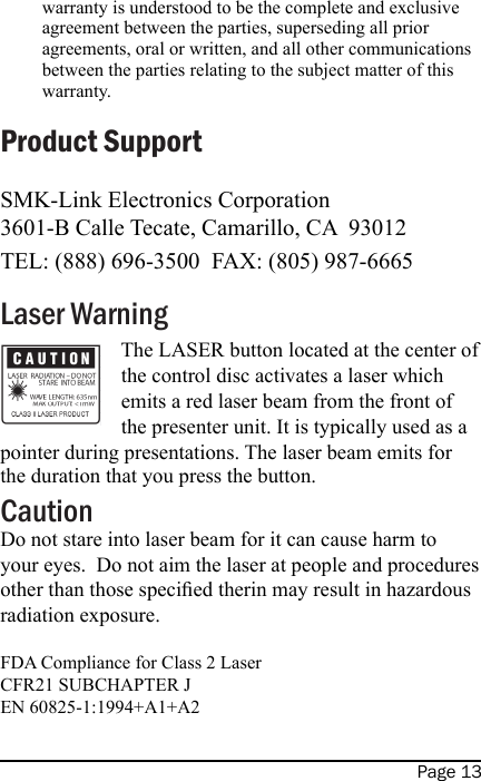 Page 13warranty is understood to be the complete and exclusive agreement between the parties, superseding all prior agreements, oral or written, and all other communications between the parties relating to the subject matter of this warranty.Product SupportSMK-Link Electronics Corporation3601-B Calle Tecate, Camarillo, CA  93012TEL: (888) 696-3500  FAX: (805) 987-6665Laser Warning The LASER button located at the center of the control disc activates a laser which emits a red laser beam from the front of the presenter unit. It is typically used as a pointer during presentations. The laser beam emits for the duration that you press the button.CautionDo not stare into laser beam for it can cause harm to your eyes.  Do not aim the laser at people and procedures other than those specied therin may result in hazardous radiation exposure.FDA Compliance for Class 2 LaserCFR21 SUBCHAPTER JEN 60825-1:1994+A1+A2