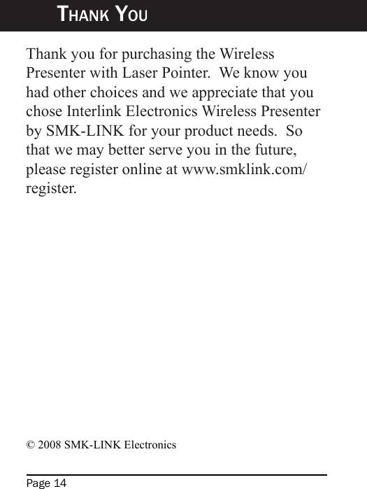 Page 14Thank YouThank you for purchasing the Wireless Presenter with Laser Pointer.  We know you had other choices and we appreciate that you chose Interlink Electronics Wireless Presenter by SMK-LINK for your product needs.  So that we may better serve you in the future, please register online at www.smklink.com/register.© 2008 SMK-LINK Electronics 