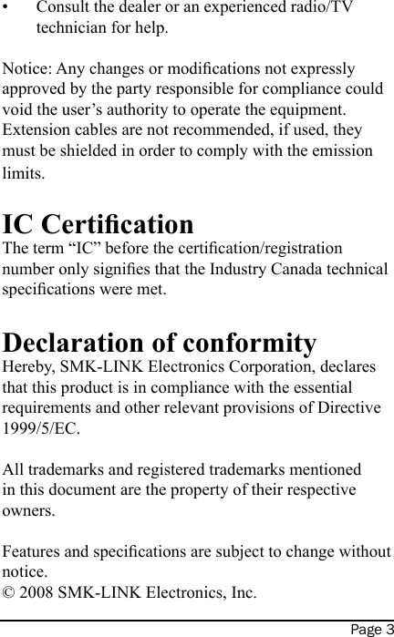 Page 3Consult the dealer or an experienced radio/TV technician for help.Notice: Any changes or modications not expressly approved by the party responsible for compliance could void the user’s authority to operate the equipment.  Extension cables are not recommended, if used, they must be shielded in order to comply with the emission limits.IC CerticationThe term “IC” before the certication/registration number only signies that the Industry Canada technical specications were met.Declaration of conformityHereby, SMK-LINK Electronics Corporation, declares that this product is in compliance with the essential requirements and other relevant provisions of Directive 1999/5/EC.All trademarks and registered trademarks mentioned in this document are the property of their respective owners.Features and specications are subject to change without notice. © 2008 SMK-LINK Electronics, Inc.•