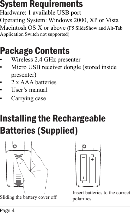Page 4System Requirements Hardware: 1 available USB portOperating System: Windows 2000, XP or VistaMacintosh OS X or above (F5 SlideShow and Alt-Tab Application Switch not supported) Package ContentsWireless 2.4 GHz presenterMicro USB receiver dongle (stored inside presenter)2 x AAA batteriesUser’s manualCarrying case Installing the Rechargeable Batteries (Supplied)            •••••Sliding the battery cover off Insert batteries to the correct polarities