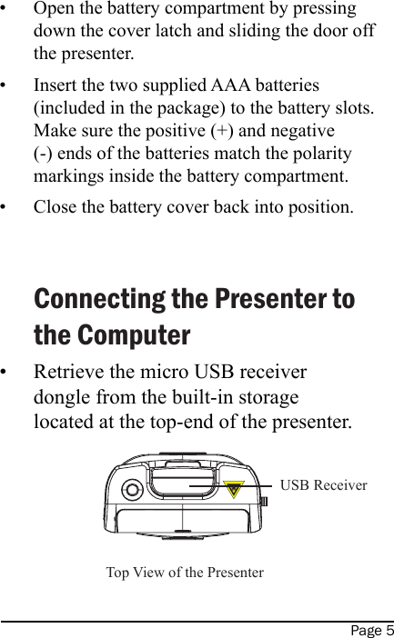 Page 5Open the battery compartment by pressing down the cover latch and sliding the door off the presenter.Insert the two supplied AAA batteries (included in the package) to the battery slots.  Make sure the positive (+) and negative (-) ends of the batteries match the polarity markings inside the battery compartment.Close the battery cover back into position.   Connecting the Presenter to the ComputerRetrieve the micro USB receiver dongle from the built-in storage located at the top-end of the presenter.   ••••Top View of the Presenter  USB Receiver  