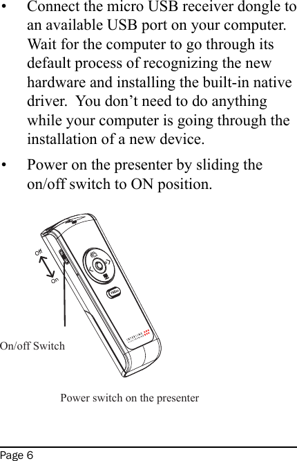 Page 6Connect the micro USB receiver dongle to an available USB port on your computer.  Wait for the computer to go through its default process of recognizing the new hardware and installing the built-in native driver.  You don’t need to do anything while your computer is going through the installation of a new device.Power on the presenter by sliding the on/off switch to ON position.     ••On/off Switch  Power switch on the presenter 