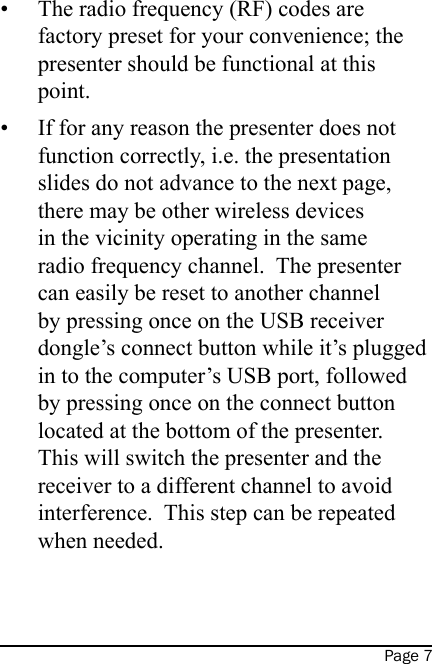 Page 7The radio frequency (RF) codes are factory preset for your convenience; the presenter should be functional at this point.If for any reason the presenter does not function correctly, i.e. the presentation slides do not advance to the next page, there may be other wireless devices in the vicinity operating in the same radio frequency channel.  The presenter can easily be reset to another channel by pressing once on the USB receiver dongle’s connect button while it’s plugged in to the computer’s USB port, followed by pressing once on the connect button located at the bottom of the presenter.  This will switch the presenter and the receiver to a different channel to avoid interference.  This step can be repeated when needed.   ••