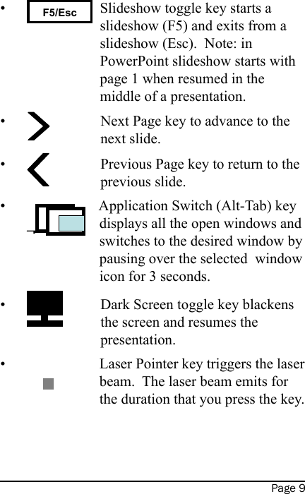 Page 9 F5/Esc Slideshow toggle key starts a slideshow (F5) and exits from a slideshow (Esc).  Note: in PowerPoint slideshow starts with page 1 when resumed in the middle of a presentation. Next Page key to advance to the next slide. Previous Page key to return to the previous slide. Application Switch (Alt-Tab) key displays all the open windows and switches to the desired window by pausing over the selected  window icon for 3 seconds. Dark Screen toggle key blackens the screen and resumes the presentation. Laser Pointer key triggers the laser beam.  The laser beam emits for the duration that you press the key.   ••••••