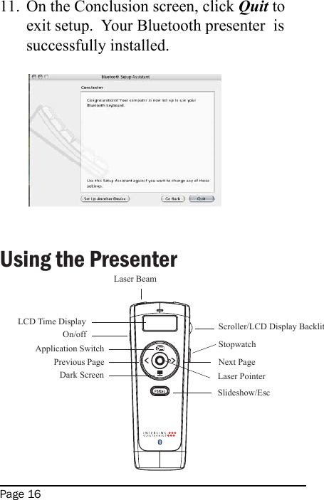 Page 16On the Conclusion screen, click Quit to exit setup.  Your Bluetooth presenter  is successfully installed.  Using the Presenter                                                                                                                                       11.Laser BeamOn/offApplication SwitchPrevious PageDark ScreenSlideshow/EscNext PageLaser PointerScroller/LCD Display BacklitLCD Time DisplayStopwatch