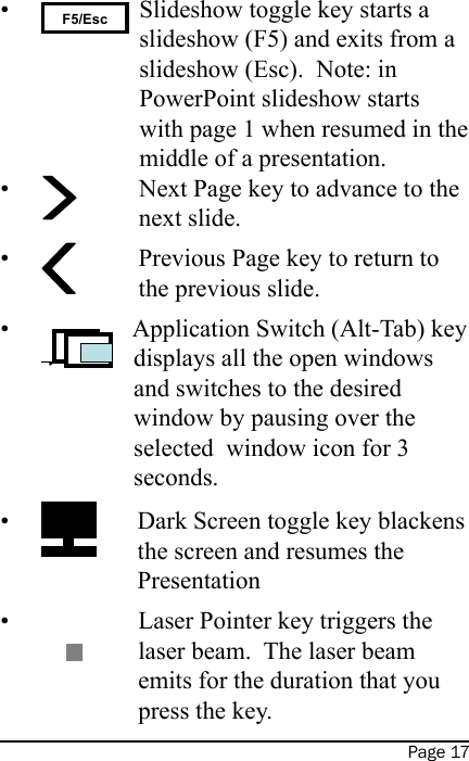 Page 17 F5/Esc Slideshow toggle key starts a slideshow (F5) and exits from a slideshow (Esc).  Note: in PowerPoint slideshow starts with page 1 when resumed in the middle of a presentation. Next Page key to advance to the next slide. Previous Page key to return to the previous slide. Application Switch (Alt-Tab) key displays all the open windows and switches to the desired window by pausing over the selected  window icon for 3 seconds. Dark Screen toggle key blackens the screen and resumes the Presentation Laser Pointer key triggers the laser beam.  The laser beam emits for the duration that you press the key.••••••