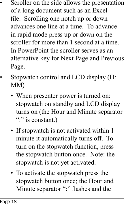 Page 18Scroller on the side allows the presentation of a long document such as an Excel le.  Scrolling one notch up or down advances one line at a time.  To advance in rapid mode press up or down on the scroller for more than 1 second at a time.  In PowerPoint the scroller serves as an alternative key for Next Page and Previous Page.Stopwatch control and LCD display (H:MM)When presenter power is turned on: stopwatch on standby and LCD display turns on (the Hour and Minute separator “:” is constant.)If stopwatch is not activated within 1 minute it automatically turns off.  To turn on the stopwatch function, press the stopwatch button once.  Note: the stopwatch is not yet activated.To activate the stopwatch press the stopwatch button once; the Hour and Minute separator “:” ashes and the •••••