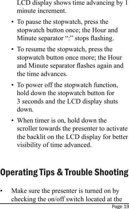 Page 19LCD display shows time advancing by 1 minute increment.To pause the stopwatch, press the stopwatch button once; the Hour and Minute separator “:” stops ashing.To resume the stopwatch, press the stopwatch button once more; the Hour and Minute separator ashes again and the time advances.To power off the stopwatch function, hold down the stopwatch button for 3 seconds and the LCD display shuts down.When timer is on, hold down the scroller towards the presenter to activate the backlit on the LCD display for better visibility of time advanced. Operating Tips &amp; Trouble ShootingMake sure the presenter is turned on by checking the on/off switch located at the •••••