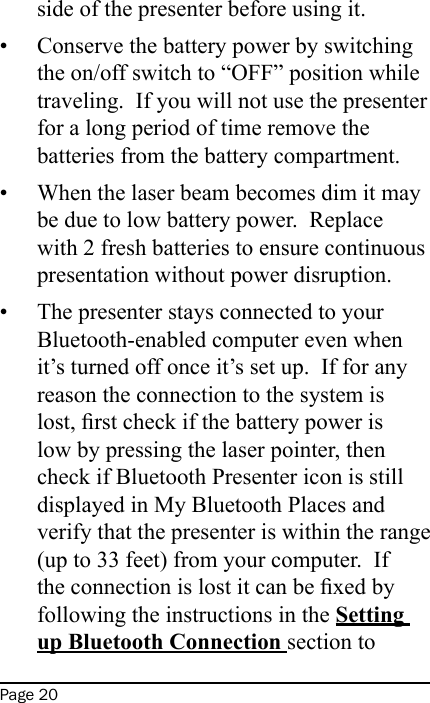 Page 20side of the presenter before using it.Conserve the battery power by switching the on/off switch to “OFF” position while traveling.  If you will not use the presenter for a long period of time remove the batteries from the battery compartment.When the laser beam becomes dim it may be due to low battery power.  Replace with 2 fresh batteries to ensure continuous presentation without power disruption.The presenter stays connected to your Bluetooth-enabled computer even when it’s turned off once it’s set up.  If for any reason the connection to the system is lost, rst check if the battery power is low by pressing the laser pointer, then check if Bluetooth Presenter icon is still displayed in My Bluetooth Places and verify that the presenter is within the range (up to 33 feet) from your computer.  If the connection is lost it can be xed by following the instructions in the Setting up Bluetooth Connection section to •••