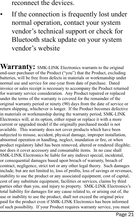 Page 21reconnect the devices.If the connection is frequently lost under normal operation, contact your system vendor’s technical support or check for Bluetooth stack update on your system vendor’s website Warranty: SMK-LINK Electronics warrants to the original end-user purchaser of the Product (“you”) that the Product, excluding batteries, will be free from defects in materials or workmanship under normal use and service for one-year from date of purchase.  Dated invoice or sales receipt is necessary to accompany the Product returned for warranty service consideration.  Any Product repaired or replaced under the terms of the warranty is covered for the remainder of the original warranty period or ninety (90) days from the date of service or return shipping, whichever is longer.  If the Product becomes defective in materials or workmanship during the warranty period, SMK-LINK Electronics will, at its option, either repair or replace it with a more current or upgraded model if the originally purchased model is not available.  This warranty does not cover products which have been subjected to misuse, accident, physical damage, improper installation, abnormal operation or handling, neglect, inundation or re, or when product regulatory label has been removed, altered or rendered illegible; nor does it cover accessory and consumable items.  In no case shall SMK-LINK Electronics be liable for any indirect special, incidental, or consequential damages based upon breach of warranty, breach of contract, negligence, strict tort or any other legal theory.  Such damages include, but are not limited to, loss of prots, loss of savings or revenues, inability to use the product or any associated equipment, cost of capital, cost of any substitute equipment, facilities or services, claims by third parties other than you, and injury to property.  SMK-LINK Electronics’s total liability for damages for any cause related to, or arising out of, the use or inability to use the product, shall not exceed the original price paid for the product even if SMK-LINK Electronics has been informed of such possibility.  If your Product requires warranty service, you must •