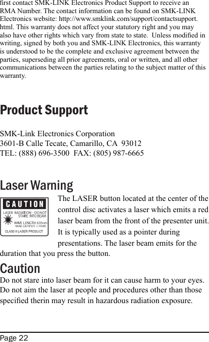 Page 22rst contact SMK-LINK Electronics Product Support to receive an RMA Number. The contact information can be found on SMK-LINK Electronics website: http://www.smklink.com/support/contactsupport.html. This warranty does not affect your statutory right and you may also have other rights which vary from state to state.  Unless modied in writing, signed by both you and SMK-LINK Electronics, this warranty is understood to be the complete and exclusive agreement between the parties, superseding all prior agreements, oral or written, and all other communications between the parties relating to the subject matter of this warranty.Product SupportSMK-Link Electronics Corporation3601-B Calle Tecate, Camarillo, CA  93012TEL: (888) 696-3500  FAX: (805) 987-6665Laser WarningThe LASER button located at the center of the control disc activates a laser which emits a red laser beam from the front of the presenter unit. It is typically used as a pointer during presentations. The laser beam emits for the duration that you press the button.CautionDo not stare into laser beam for it can cause harm to your eyes.  Do not aim the laser at people and procedures other than those specied therin may result in hazardous radiation exposure.