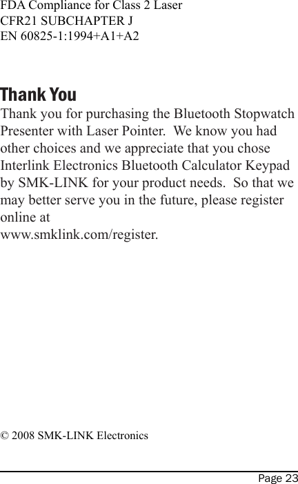 Page 23FDA Compliance for Class 2 LaserCFR21 SUBCHAPTER JEN 60825-1:1994+A1+A2Thank YouThank you for purchasing the Bluetooth Stopwatch Presenter with Laser Pointer.  We know you had other choices and we appreciate that you chose Interlink Electronics Bluetooth Calculator Keypad by SMK-LINK for your product needs.  So that we may better serve you in the future, please register online at www.smklink.com/register.© 2008 SMK-LINK Electronics