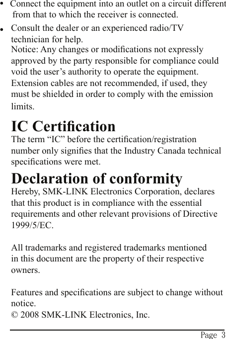Page 3Connect the equipment into an outlet on a circuit different from that to which the receiver is connected.Consult the dealer or an experienced radio/TV technician for help.Notice: Any changes or modiﬁcations not expressly approved by the party responsible for compliance could void the user’s authority to operate the equipment.  Extension cables are not recommended, if used, they must be shielded in order to comply with the emission limits.IC CertiﬁcationThe term “IC” before the certiﬁcation/registration number only signiﬁes that the Industry Canada technical speciﬁcations were met.Declaration of conformityHereby, SMK-LINK Electronics Corporation, declares that this product is in compliance with the essential requirements and other relevant provisions of Directive 1999/5/EC.All trademarks and registered trademarks mentioned in this document are the property of their respective owners.Features and speciﬁcations are subject to change without notice.© 2008 SMK-LINK Electronics, Inc.••
