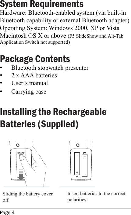 Page 4System Requirements Hardware: Bluetooth-enabled system (via built-in Bluetooth capability or external Bluetooth adapter)Operating System: Windows 2000, XP or VistaMacintosh OS X or above (F5 SlideShow and Alt-Tab Application Switch not supported) Package ContentsBluetooth stopwatch presenter2 x AAA batteriesUser’s manualCarrying case Installing the Rechargeable Batteries (Supplied)             ••••Sliding the battery cover offInsert batteries to the correct polarities