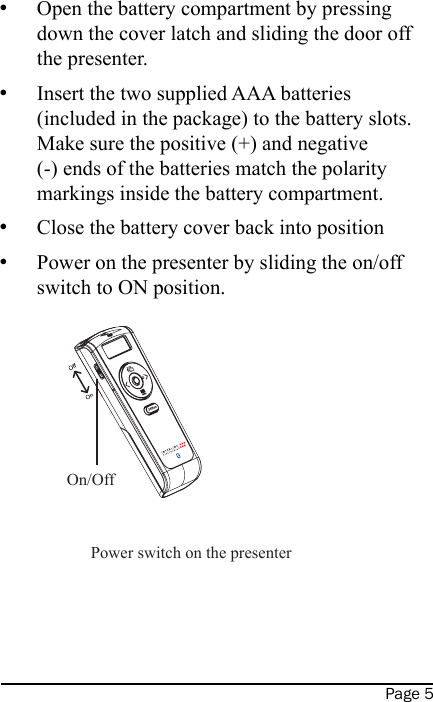 Page 5Open the battery compartment by pressing down the cover latch and sliding the door off the presenter.Insert the two supplied AAA batteries (included in the package) to the battery slots.  Make sure the positive (+) and negative (-) ends of the batteries match the polarity markings inside the battery compartment.Close the battery cover back into positionPower on the presenter by sliding the on/off switch to ON position.     ••••On/OffPower switch on the presenter