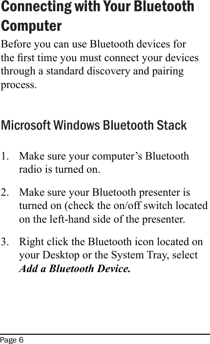 Page 6Connecting with Your Bluetooth ComputerBefore you can use Bluetooth devices for the rst time you must connect your devices through a standard discovery and pairing process. Microsoft Windows Bluetooth StackMake sure your computer’s Bluetooth radio is turned on.Make sure your Bluetooth presenter is turned on (check the on/off switch located on the left-hand side of the presenter.Right click the Bluetooth icon located on your Desktop or the System Tray, select Add a Bluetooth Device.  1.2.3.