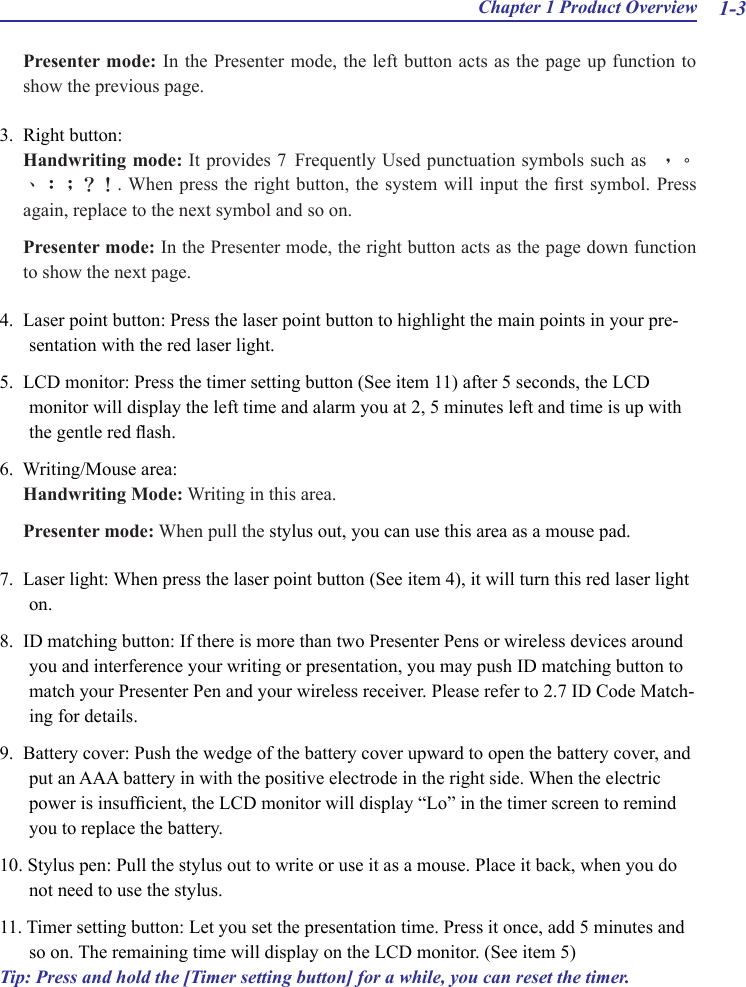 Chapter 1 Product Overview 1-3Presenter mode: In the Presenter mode, the left button acts as the page up function to show the previous page.3.  Right button:Handwriting mode: It provides 7 Frequently Used punctuation symbols such as  ，。、：；？！. When press the right button, the system will input the rst symbol. Press again, replace to the next symbol and so on.Presenter mode: In the Presenter mode, the right button acts as the page down function to show the next page.4.  Laser point button: Press the laser point button to highlight the main points in your pre-sentation with the red laser light.5.  LCD monitor: Press the timer setting button (See item 11) after 5 seconds, the LCD monitor will display the left time and alarm you at 2, 5 minutes left and time is up with the gentle red ash.6.  Writing/Mouse area:Handwriting Mode: Writing in this area.Presenter mode: When pull the stylus out, you can use this area as a mouse pad.7.  Laser light: When press the laser point button (See item 4), it will turn this red laser light on.8.  ID matching button: If there is more than two Presenter Pens or wireless devices around you and interference your writing or presentation, you may push ID matching button to match your Presenter Pen and your wireless receiver. Please refer to 2.7 ID Code Match-ing for details.9.  Battery cover: Push the wedge of the battery cover upward to open the battery cover, and put an AAA battery in with the positive electrode in the right side. When the electric power is insufcient, the LCD monitor will display “Lo” in the timer screen to remind you to replace the battery.10. Stylus pen: Pull the stylus out to write or use it as a mouse. Place it back, when you do not need to use the stylus.11. Timer setting button: Let you set the presentation time. Press it once, add 5 minutes and so on. The remaining time will display on the LCD monitor. (See item 5)Tip: Press and hold the [Timer setting button] for a while, you can reset the timer.