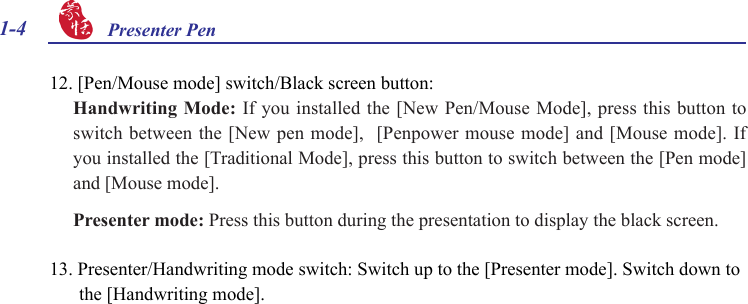 1-4 Presenter Pen 12. [Pen/Mouse mode] switch/Black screen button: Handwriting Mode: If you installed the [New Pen/Mouse Mode], press this button to switch between the [New pen mode],  [Penpower mouse mode] and [Mouse mode]. If you installed the [Traditional Mode], press this button to switch between the [Pen mode] and [Mouse mode].Presenter mode: Press this button during the presentation to display the black screen.13. Presenter/Handwriting mode switch: Switch up to the [Presenter mode]. Switch down to the [Handwriting mode].