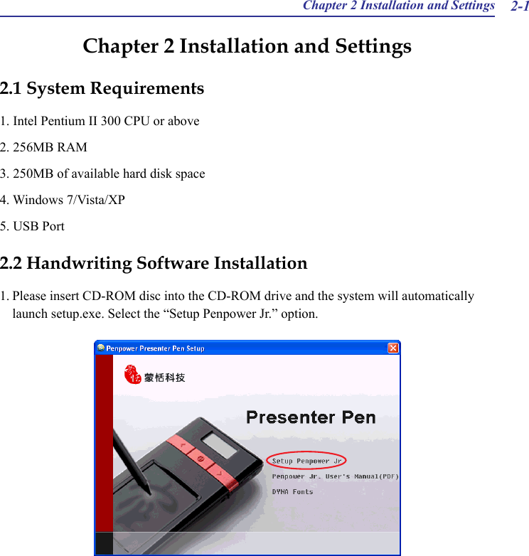 Chapter 2 Installation and Settings 2-1Chapter 2 Installation and Settings2.1 System Requirements1. Intel Pentium II 300 CPU or above2. 256MB RAM3. 250MB of available hard disk space4. Windows 7/Vista/XP5. USB Port2.2 Handwriting Software Installation1. Please insert CD-ROM disc into the CD-ROM drive and the system will automatically launch setup.exe. Select the “Setup Penpower Jr.” option.  