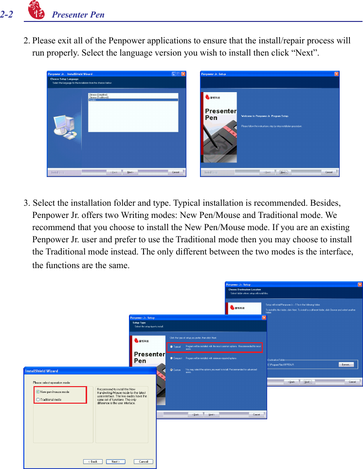 2-2 Presenter Pen 2. Please exit all of the Penpower applications to ensure that the install/repair process will run properly. Select the language version you wish to install then click “Next”.3. Select the installation folder and type. Typical installation is recommended. Besides, Penpower Jr. offers two Writing modes: New Pen/Mouse and Traditional mode. We recommend that you choose to install the New Pen/Mouse mode. If you are an existing Penpower Jr. user and prefer to use the Traditional mode then you may choose to install the Traditional mode instead. The only different between the two modes is the interface, the functions are the same.