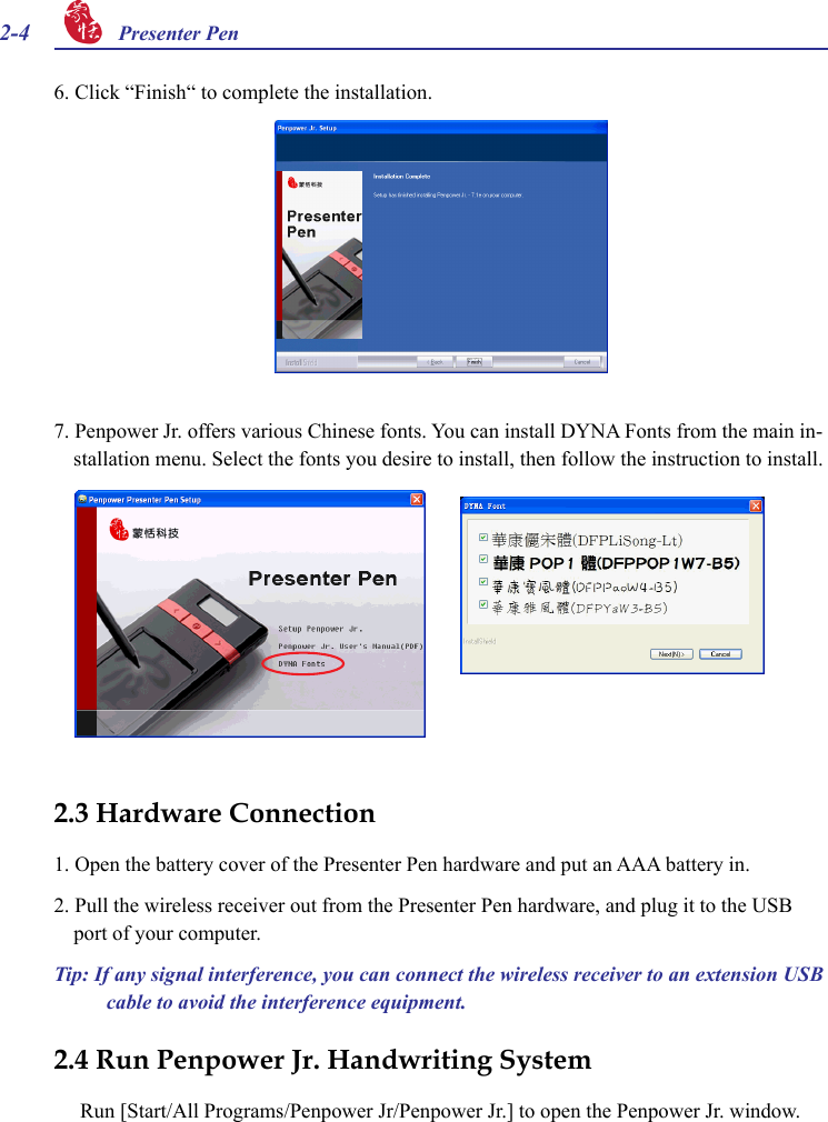 2-4 Presenter Pen 7. Penpower Jr. offers various Chinese fonts. You can install DYNA Fonts from the main in-stallation menu. Select the fonts you desire to install, then follow the instruction to install.6. Click “Finish“ to complete the installation.2.3 Hardware Connection1. Open the battery cover of the Presenter Pen hardware and put an AAA battery in.2. Pull the wireless receiver out from the Presenter Pen hardware, and plug it to the USB port of your computer.Tip: If any signal interference, you can connect the wireless receiver to an extension USB cable to avoid the interference equipment.2.4 Run Penpower Jr. Handwriting SystemRun [Start/All Programs/Penpower Jr/Penpower Jr.] to open the Penpower Jr. window.