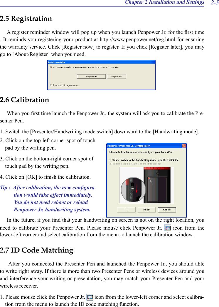 Chapter 2 Installation and Settings 2-52.6 CalibrationWhen you rst time launch the Penpower Jr., the system will ask you to calibrate the Pre-senter Pen.1. Switch the [Presenter/Handwriting mode switch] downward to the [Handwriting mode].2.5 RegistrationA register reminder window will pop up when you launch Penpower Jr. for the rst time . It reminds you registering your product at http://www.penpower.net/reg.html for ensuring the warranty service. Click [Register now] to register. If you click [Register later], you may go to [About/Register] when you need.2. Click on the top-left corner spot of touch pad by the writing pen.3. Click on the bottom-right corner spot of touch pad by the writing pen.4. Click on [OK] to nish the calibration.Tip :  After calibration, the new congura-tion would take effect immediately. You do not need reboot or reload Penpower Jr. handwriting system.2.7 ID Code Matching After you connected the Presenter Pen and launched the Penpower Jr., you should able to write right away. If there is more than two Presenter Pens or wireless devices around you and interference your writing or presentation, you may match your Presenter Pen and your wireless receiver. 1. Please mouse click the Penpower Jr.   icon from the lower-left corner and select calibra-tion from the menu to launch the ID code matching function.In the future, if you nd that your handwriting on screen is not on the right location, you need to calibrate your Presenter Pen. Please mouse click Penpower Jr.    icon  from  the lower-left corner and select calibration from the menu to launch the calibration window.