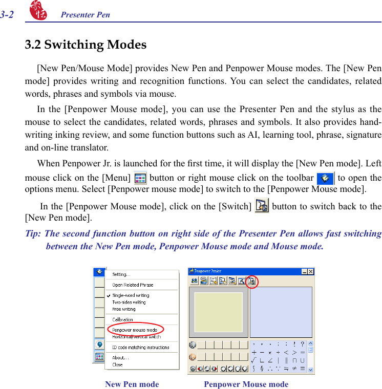 3-2 Presenter Pen 3.2 Switching Modes[New Pen/Mouse Mode] provides New Pen and Penpower Mouse modes. The [New Pen mode] provides  writing  and  recognition  functions. You  can  select  the  candidates,  related words, phrases and symbols via mouse.In the  [Penpower Mouse  mode], you  can use the  Presenter Pen  and the  stylus as the mouse to select the candidates, related words, phrases and symbols. It also provides hand-writing inking review, and some function buttons such as AI, learning tool, phrase, signature and on-line translator.When Penpower Jr. is launched for the rst time, it will display the [New Pen mode]. Left mouse click on the [Menu]   button or right mouse click on the toolbar   to open the options menu. Select [Penpower mouse mode] to switch to the [Penpower Mouse mode]. In the [Penpower Mouse mode], click on the [Switch]   button to switch back to the [New Pen mode].Tip: The second function button on right side of the Presenter Pen allows fast switching between the New Pen mode, Penpower Mouse mode and Mouse mode.New Pen mode                     Penpower Mouse mode