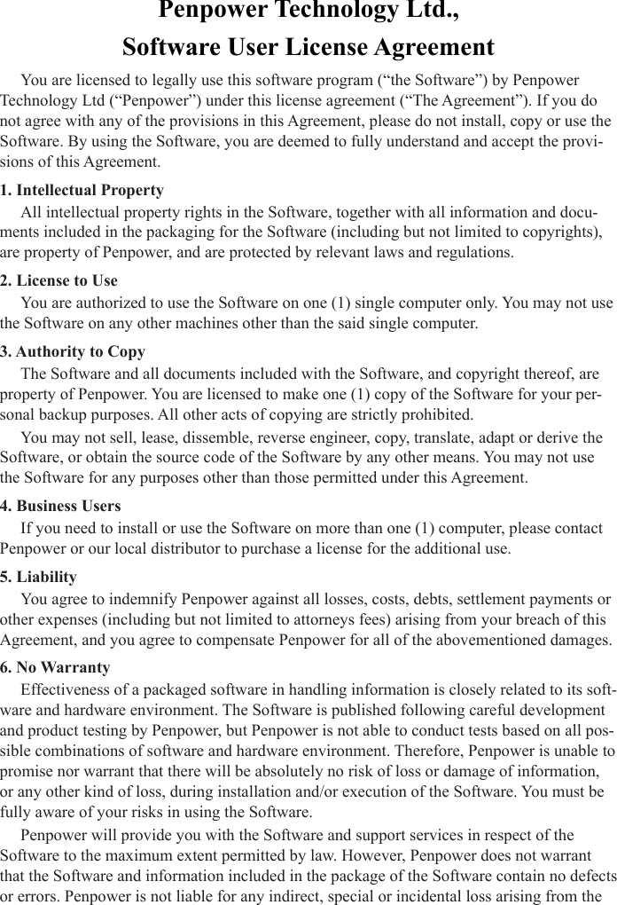 Penpower Technology Ltd.,Software User License AgreementYou are licensed to legally use this software program (“the Software”) by Penpower Technology Ltd (“Penpower”) under this license agreement (“The Agreement”). If you do not agree with any of the provisions in this Agreement, please do not install, copy or use the Software. By using the Software, you are deemed to fully understand and accept the provi-sions of this Agreement.1. Intellectual PropertyAll intellectual property rights in the Software, together with all information and docu-ments included in the packaging for the Software (including but not limited to copyrights), are property of Penpower, and are protected by relevant laws and regulations.2. License to UseYou are authorized to use the Software on one (1) single computer only. You may not use the Software on any other machines other than the said single computer.3. Authority to Copy The Software and all documents included with the Software, and copyright thereof, are property of Penpower. You are licensed to make one (1) copy of the Software for your per-sonal backup purposes. All other acts of copying are strictly prohibited.You may not sell, lease, dissemble, reverse engineer, copy, translate, adapt or derive the Software, or obtain the source code of the Software by any other means. You may not use the Software for any purposes other than those permitted under this Agreement.4. Business UsersIf you need to install or use the Software on more than one (1) computer, please contact Penpower or our local distributor to purchase a license for the additional use.5. LiabilityYou agree to indemnify Penpower against all losses, costs, debts, settlement payments or other expenses (including but not limited to attorneys fees) arising from your breach of this Agreement, and you agree to compensate Penpower for all of the abovementioned damages.6. No WarrantyEffectiveness of a packaged software in handling information is closely related to its soft-ware and hardware environment. The Software is published following careful development and product testing by Penpower, but Penpower is not able to conduct tests based on all pos-sible combinations of software and hardware environment. Therefore, Penpower is unable to promise nor warrant that there will be absolutely no risk of loss or damage of information, or any other kind of loss, during installation and/or execution of the Software. You must be fully aware of your risks in using the Software. Penpower will provide you with the Software and support services in respect of the Software to the maximum extent permitted by law. However, Penpower does not warrant that the Software and information included in the package of the Software contain no defects or errors. Penpower is not liable for any indirect, special or incidental loss arising from the 