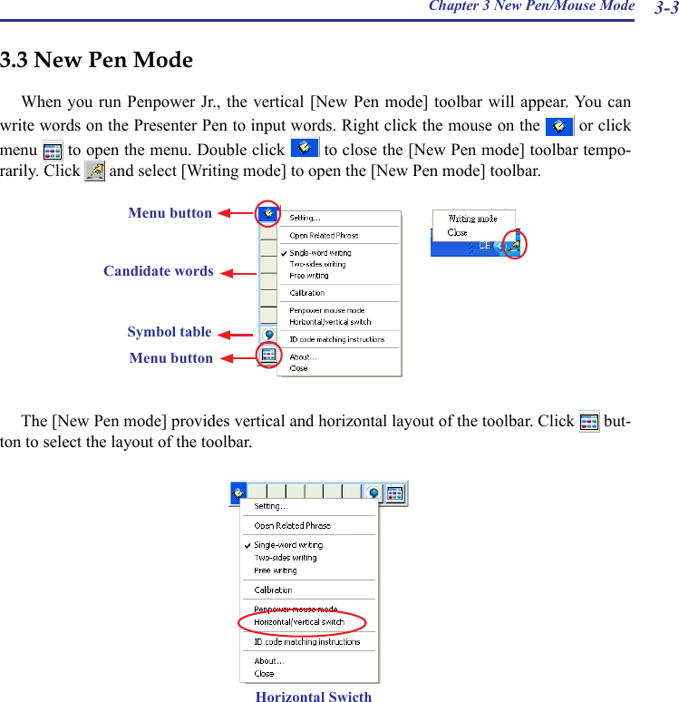 Chapter 3 New Pen/Mouse Mode 3-33.3 New Pen ModeWhen you run Penpower Jr.,  the vertical [New Pen mode] toolbar will appear. You can write words on the Presenter Pen to input words. Right click the mouse on the   or click menu   to open the menu. Double click   to close the [New Pen mode] toolbar tempo-rarily. Click   and select [Writing mode] to open the [New Pen mode] toolbar.Horizontal Swicth             The [New Pen mode] provides vertical and horizontal layout of the toolbar. Click   but-ton to select the layout of the toolbar.Menu buttonCandidate wordsMenu buttonSymbol table