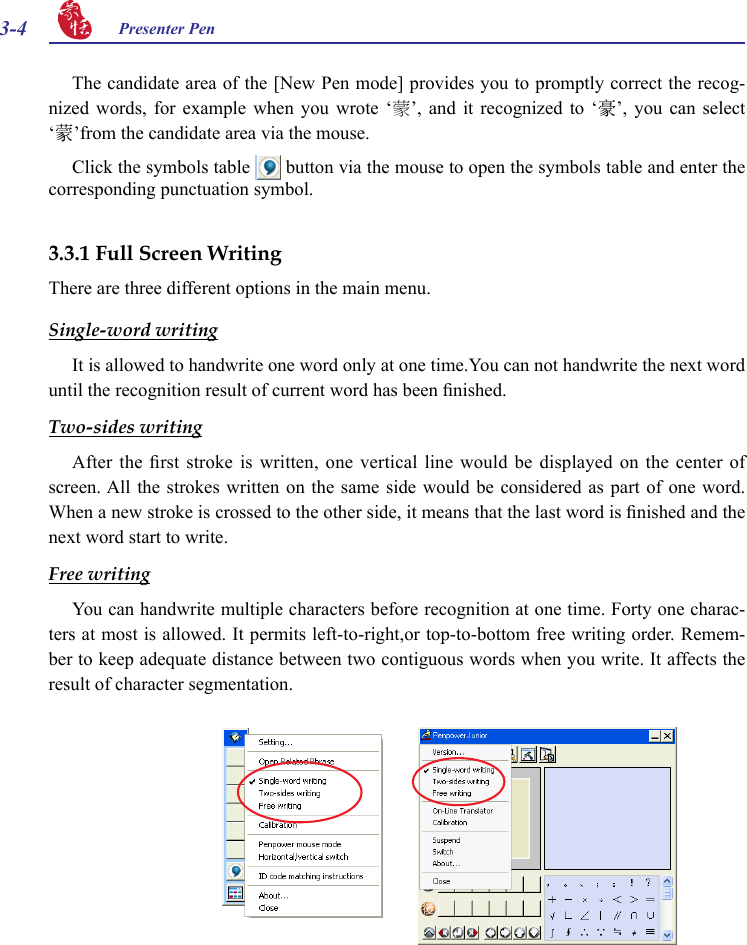 3-4 Presenter Pen 3.3.1 Full Screen WritingThere are three different options in the main menu.Single-word writingIt is allowed to handwrite one word only at one time.You can not handwrite the next word until the recognition result of current word has been nished.Two-sides writingAfter  the  rst  stroke  is  written,  one  vertical  line  would  be  displayed  on  the  center  of screen. All the  strokes  written on  the  same side  would be considered  as part of  one word. When a new stroke is crossed to the other side, it means that the last word is nished and the next word start to write.Free writingYou can handwrite multiple characters before recognition at one time. Forty one charac-ters at most is allowed. It permits left-to-right,or top-to-bottom free writing order. Remem-ber to keep adequate distance between two contiguous words when you write. It affects the result of character segmentation.The candidate area of the [New Pen mode] provides you to promptly correct the recog-nized  words,  for  example  when  you  wrote  ‘蒙’,  and  it  recognized  to  ‘豪’,  you  can  select ‘蒙’from the candidate area via the mouse.Click the symbols table   button via the mouse to open the symbols table and enter the corresponding punctuation symbol.