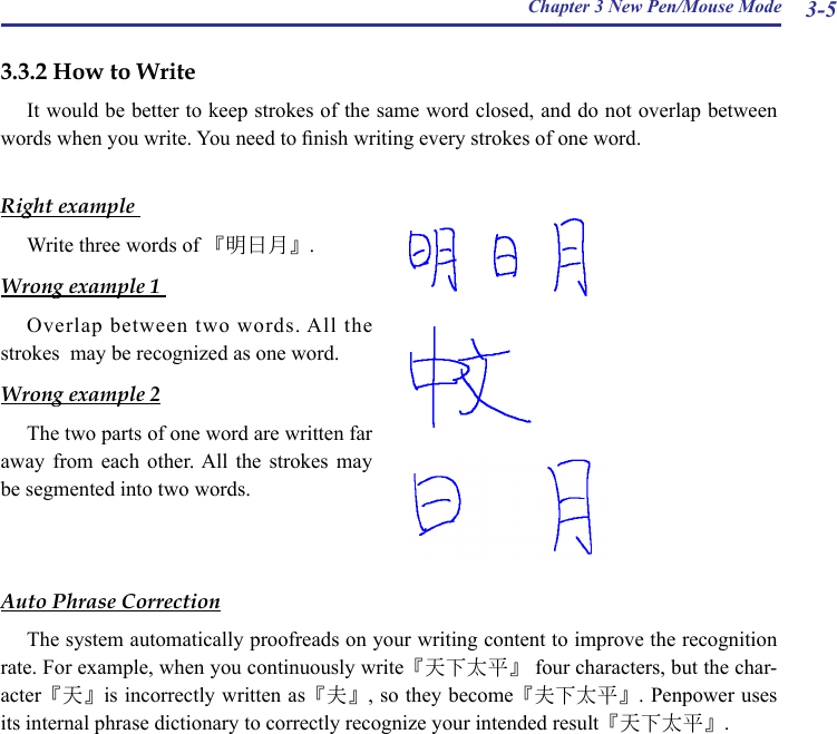 Chapter 3 New Pen/Mouse Mode 3-53.3.2 How to WriteIt would be better to keep strokes of the same word closed, and do not overlap between words when you write. You need to nish writing every strokes of one word.Right example Write three words of 『明日月』.Wrong example 1 Overlap  between  two  words. All  the strokes  may be recognized as one word.Wrong example 2The two parts of one word are written far away  from  each  other. All  the  strokes  may be segmented into two words.Auto Phrase CorrectionThe system automatically proofreads on your writing content to improve the recognition rate. For example, when you continuously write『天下太平』 four characters, but the char-acter『天』is incorrectly written as『夫』, so they become『夫下太平』. Penpower uses its internal phrase dictionary to correctly recognize your intended result『天下太平』.