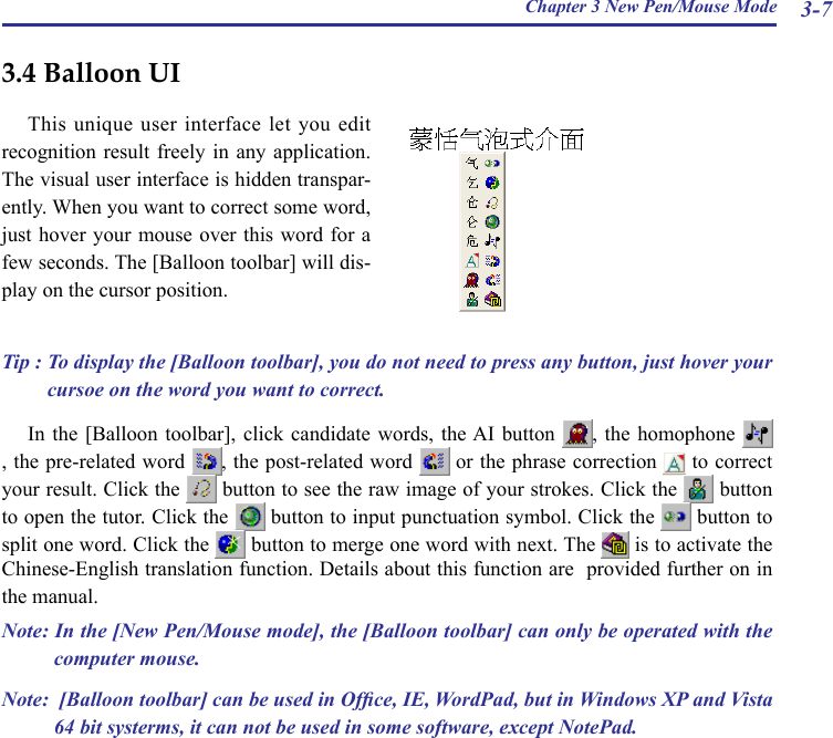 Chapter 3 New Pen/Mouse Mode 3-73.4 Balloon UIThis unique user interface let you  edit recognition result  freely  in any application. The visual user interface is hidden transpar-ently. When you want to correct some word, just hover your mouse over this  word for a few seconds. The [Balloon toolbar] will dis-play on the cursor position.Tip : To display the [Balloon toolbar], you do not need to press any button, just hover your cursoe on the word you want to correct.In the  [Balloon  toolbar],  click candidate  words,  the AI  button  ,  the  homophone , the pre-related word  , the post-related word   or the phrase correction   to correct your result. Click the   button to see the raw image of your strokes. Click the   button to open the tutor. Click the   button to input punctuation symbol. Click the   button to split one word. Click the   button to merge one word with next. The   is to activate the Chinese-English translation function. Details about this function are  provided further on in the manual.  Note: In the [New Pen/Mouse mode], the [Balloon toolbar] can only be operated with the computer mouse.Note:  [Balloon toolbar] can be used in Ofce, IE, WordPad, but in Windows XP and Vista 64 bit systerms, it can not be used in some software, except NotePad.