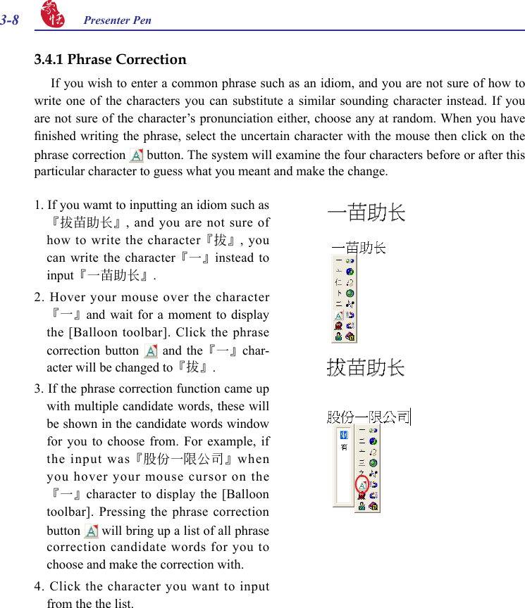 3-8 Presenter Pen 3.4.1 Phrase Correction If you wish to enter a common phrase such as an idiom, and you are not sure of how to write one  of  the  characters  you  can  substitute  a  similar  sounding  character  instead.  If  you are not sure of the character’s pronunciation either, choose any at random. When you have nished writing the phrase, select the uncertain character with the mouse then click on the phrase correction   button. The system will examine the four characters before or after this particular character to guess what you meant and make the change.1. If you wamt to inputting an idiom such as『拔苗助長』,  and  you  are  not  sure  of how to write the character『拔』,  you can write the character『一』instead to input『一苗助長』.2.  Hover  your  mouse  over  the character『一』and wait  for  a  moment to  display the [Balloon toolbar]. Click  the phrase correction  button   and  the『一』char-acter will be changed to『拔』.3. If the phrase correction function came up with multiple candidate words, these will be shown in the candidate words window for you to choose from. For example, if the input was『股份一限公司』when you hover your mouse cursor on the『一』character to  display the  [Balloon toolbar]. Pressing the phrase correction button   will bring up a list of all phrase correction candidate words for you to choose and make the correction with.4.  Click  the  character  you  want  to  input from the the list.