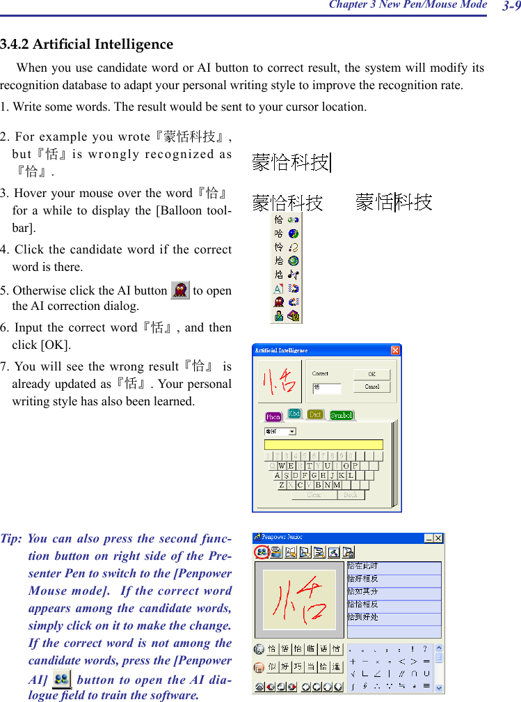 Chapter 3 New Pen/Mouse Mode 3-92.  For  example  you wrote『蒙恬科技』, but『恬』is wrongly recognized as『恰』.3. Hover your mouse  over the word『恰』for  a  while  to  display  the  [Balloon  tool-bar].4. Click the candidate word if the correct word is there.5. Otherwise click the AI button   to open the AI correction dialog.6. Input  the  correct  word『恬』,  and  then click [OK].7. You  will see the  wrong result『恰』  is already updated as『恬』. Your personal writing style has also been learned.3.4.2 Articial IntelligenceWhen you use candidate word or AI button to correct result, the system will modify its recognition database to adapt your personal writing style to improve the recognition rate.1. Write some words. The result would be sent to your cursor location. Tip: You  can  also  press  the  second  func-tion  button  on  right  side  of  the  Pre-senter Pen to switch to the [Penpower Mouse mode].  If the correct word appears  among  the  candidate  words, simply click on it to make the change. If the  correct  word  is  not  among  the candidate words, press the [Penpower AI]    button to open  the AI dia-logue eld to train the software. 