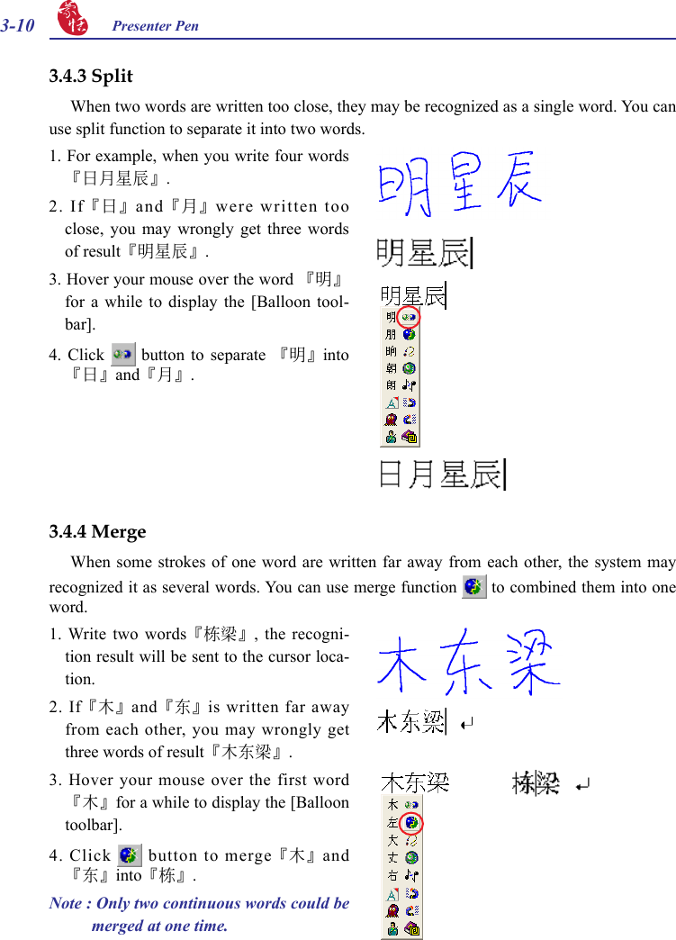 3-10 Presenter Pen 3.4.3 SplitWhen two words are written too close, they may be recognized as a single word. You can use split function to separate it into two words.1. For example, when you write four words『日月星辰』. 2.  If『日』and『月』were written too close,  you  may  wrongly  get  three  words of result『明星辰』.3. Hover your mouse over the word 『明』for  a  while  to  display  the  [Balloon  tool-bar].4.  Click   button  to  separate  『明』into『日』and『月』.3.4.4 MergeWhen some strokes of one word are written far away from each other, the system may recognized it as several words. You can use merge function   to combined them into one word.1. Write two  words『棟樑』,  the recogni-tion result will be sent to the cursor loca-tion.2.  If『木』and『東』is written far away from each other, you may wrongly get three words of result『木東樑』.3. Hover your  mouse over the first word『木』for a while to display the [Balloon toolbar].4. Click   button to merge『木』and『東』into『棟』.Note : Only two continuous words could be merged at one time.